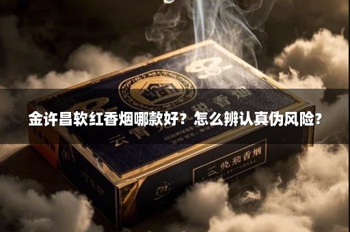 金许昌软红香烟哪款好？怎么辨认真伪风险？